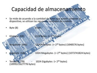 Capacidad de almacenamiento
• Se mide de acuerdo a la cantidad de bytes que puede contener el
dispositivo, se utilizan las siguientes unidades de medida:
• Byte (B) - 8 bits
• Kilobyte (KB) - 1024 Bytes (= 210) bytes
• Megabyte (MB) - 1024 Kilobytes (= 220 bytes) (1048576 bytes)
• Gigabyte (GB) - 1024 Megabytes (= 230 bytes) (1073741824 bytes)
• Terabyte (TB) - 1024 Gigabytes (= 240 bytes)
(1099511627776 bytes)
 