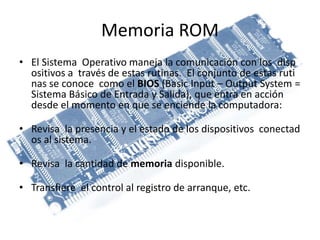 Memoria ROM
• El Sistema Operativo maneja la comunicación con los disp
ositivos a través de estas rutinas. El conjunto de estas ruti
nas se conoce como el BIOS (Basic Input – Output System =
Sistema Básico de Entrada y Salida), que entra en acción
desde el momento en que se enciende la computadora:
• Revisa la presencia y el estado de los dispositivos conectad
os al sistema.
• Revisa la cantidad de memoria disponible.
• Transfiere el control al registro de arranque, etc.
 