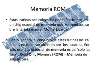 Memoria ROM
• Estas rutinas son colocadas por el fabricante en
un chip especial de memoria que va montado so
bre la tarjeta madre (Motherboard).
• Por lo general el conjunto de estas rutinas no ca
mbia y no debe ser alterado por los usuarios. Por
ello ese chip especial de memoria es de “solo lec
tura”: Read Only Memory (ROM) = Memoria de
solo lectura.
 