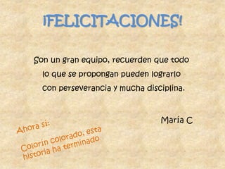 ¡FELICITACIONES!Son un gran equipo, recuerden que todo lo que se propongan pueden lograrlo con perseverancia y mucha disciplina.María CAhora sí:Colorín colorado, esta historia ha terminado 
