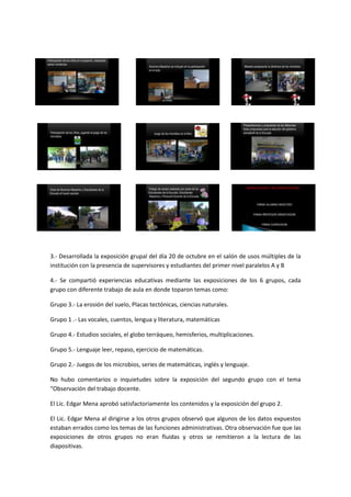 3.- Desarrollada la exposición grupal del día 20 de octubre en el salón de usos múltiples de la
institución con la presencia de supervisores y estudiantes del primer nivel paralelos A y B

4.- Se compartió experiencias educativas mediante las exposiciones de los 6 grupos, cada
grupo con diferente trabajo de aula en donde toparon temas como:

Grupo 3.- La erosión del suelo, Placas tectónicas, ciencias naturales.

Grupo 1 .- Las vocales, cuentos, lengua y literatura, matemáticas

Grupo 4.- Estudios sociales, el globo terráqueo, hemisferios, multiplicaciones.

Grupo 5.- Lenguaje leer, repaso, ejercicio de matemáticas.

Grupo 2.- Juegos de los microbios, series de matemáticas, inglés y lenguaje.

No hubo comentarios o inquietudes sobre la exposición del segundo grupo con el tema
“Observación del trabajo docente.

El Lic. Edgar Mena aprobó satisfactoriamente los contenidos y la exposición del grupo 2.

El Lic. Edgar Mena al dirigirse a los otros grupos observó que algunos de los datos expuestos
estaban errados como los temas de las funciones administrativas. Otra observación fue que las
exposiciones de otros grupos no eran fluidas y otros se remitieron a la lectura de las
diapositivas.
 