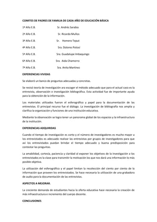 COMITES DE PADRES DE FAMILIA DE CADA AÑO DE EDUCACIÓN BÁSICA

1ª Año E.B.                  Sr. Andrés Sarabia

2ª Año E.B.                   Sr. Ricardo Muños

3ª Año E.B.                  Sr. Homero Teput

4ª Año E.B.                   Sra. Dolores Potosí

5ª Año E.B.                  Sra. Guadalupe Imbaquingo

6ª Año E.B.                 Sra. Aida Chamorro

7ª Año E.B.                  Sra. Anita Martínez

EXPERIENCIAS VIVIDAS

Se elaboró un banco de preguntas adecuadas y concretas.

Se revisó teoría de investigación ara escoger el método adecuado que para el actual caso es la
entrevista, observación e investigación bibliográfica. Esta actividad fue de importante ayuda
para la obtención de la información.

Los materiales utilizados fueron el esferográfico y papel para la documentación de las
entrevistas. El principal recurso fue el diálogo. La investigación de bibliografía nos amplia y
clarifica la organización y funciones de una institución educativa.

Mediante la observación se logra tener un panorama global de los espacios y la infraestructura
de la institución.

EXPERIENCIAS ADQUIRIDAS

Cuando el tiempo de investigación es corto y el número de investigadores es mucho mayor a
los entrevistados es adecuado realizar las entrevistas por grupos de investigadores para que
así los entrevistados puedan brindar el tiempo adecuado y buena predisposición para
contestar las preguntas.

La amabilidad, cortesía, paciencia y claridad al exponer los objetivos de la investigación a los
entrevistados es la clave para transmitir la motivación los que nos dará una información lo más
posible objetiva.

La utilización del esferográfico y el papel limitan la recolección del ciento por ciento de la
información que proveen los entrevistados. Se hace necesaria la utilización de una grabadora
de audio para la documentación de las entrevistas.

ASPECTOS A MEJORAR.

La creciente demanda de estudiantes hacia la oferta educativa hace necesaria la creación de
más infraestructura e incremento del cuerpo docente.

CONCLUSIONES
 