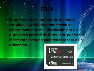 STICK
• Es un formato de tarjetas de memoria
  extraíble es utilizada como medio de
  almacenamiento de información por un
  dispositivo portátil de forma que puede ser
  fácilmente extraído para tener acceso a un
  ordenador.
 
