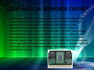¿QUÉ HACE LA MEMORIA CACHE?
• La memoria caché es una clase de memoria RAM estática (SRAM) de
  acceso aleatorio y alta velocidad, situada entre el CPU y la RAM; se
  presenta de forma temporal y automática para el usuario, que
  proporciona acceso rápido a los datos de uso más frecuente. La
  ubicación de la caché entre el microprocesador y la RAM, hace que sea
  suficientemente rápida para almacenar y transmitir los datos que el
  microprocesador necesita recibir casi instantáneamente. La memoria
  caché es rápida, unas 5 ó 6 veces más que la DRAM (RAM dinámica), por
  eso su capacidad es mucho menor. Por eso su precio es elevado, hasta 10
  ó 20 veces más que la memoria principal dinámica para la misma
  cantidad de memoria.
 