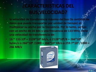 ¿CARACTERISTICAS DEL
              BUS,VELOCIDAD?
• la velocidad de transferencia máxima del bus (la cantidad de
  datos que puede transportar por unidad de tiempo) al
  multiplicar su ancho por la frecuencia. Por lo tanto, un bus
  con un ancho de 16 bits y una frecuencia de 133 MHz, tiene
  una velocidad de transferencia de:
• 16 * 133.106 = 2128*106 bit/s, o 2128*106/8 = 266*106
  bytes/s o 266*106 /1000 = 266*103 KB/s o 259.7*103 /1000 =
  266 MB/s
 
