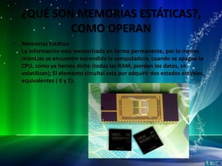 ¿QUÉ SON MEMORIAS ESTÁTICAS?,
           COMO OPERAN
• Memorias Estática
  La información esta memorizada en forma permanente, por lo menos
  mientras se encuentre encendida la computadora, cuando se apague la
  CPU, como ya hemos dicho (todas las RAM, pierden los datos, se
  volatilizan); El elemento circuital esta por adquirir dos estados estables,
  equivalentes ( 0 y 1).
 