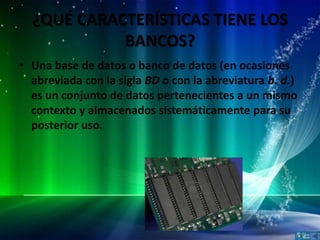 ¿QUÉ CARACTERÍSTICAS TIENE LOS
            BANCOS?
• Una base de datos o banco de datos (en ocasiones
  abreviada con la sigla BD o con la abreviatura b. d.)
  es un conjunto de datos pertenecientes a un mismo
  contexto y almacenados sistemáticamente para su
  posterior uso.
 