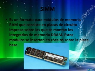 SIMM
• Es un formato para módulos de memoria
  RAM que consiste en placas de circuito
  impreso sobre las que se montan los
  integrados de memoria DRAM. Estos
  módulos se insertan en zócalos sobre la placa
  base.
 