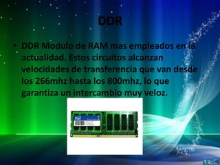 DDR
• DDR Modulo de RAM mas empleados en la
  actualidad. Estos circuitos alcanzan
  velocidades de transferencia que van desde
  los 266mhz hasta los 800mhz, lo que
  garantiza un intercambio muy veloz.
 