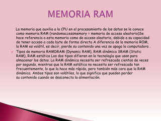 La memoria que auxilia a la CPU en el procesamiento de los datos se le conoce
    como memoria RAM (randomaccessmemory = memoria de acceso aleatorio)Se
    hace referencia a esta memoria como de acceso aleatorio, debido a su capacidad
    de tener acceso a cada byte de forma directa A diferencia de la memoria ROM,
    la RAM es volátil, es decir, pierde su contenido una vez se apaga la computadora .
   Tipos de memoria RAMDRAM (Dynamic RAM), RAM dinámica SRAM (Static
    RAM), RAM estática Los dos tipos difieren en la tecnología que usan para
    almacenar los datos. La RAM dinámica necesita ser refrescada cientos de veces
    por segundo, mientras que la RAM estática no necesita ser refrescada tan
    frecuentemente, lo que la hace más rápida, pero también más cara que la RAM
    dinámica. Ambos tipos son volátiles, lo que significa que pueden perder
    su contenido cuando se desconecta la alimentación.
 