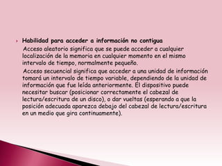    Habilidad para acceder a información no contigua
    Acceso aleatorio significa que se puede acceder a cualquier
    localización de la memoria en cualquier momento en el mismo
    intervalo de tiempo, normalmente pequeño.
    Acceso secuencial significa que acceder a una unidad de información
    tomará un intervalo de tiempo variable, dependiendo de la unidad de
    información que fue leída anteriormente. El dispositivo puede
    necesitar buscar (posicionar correctamente el cabezal de
    lectura/escritura de un disco), o dar vueltas (esperando a que la
    posición adecuada aparezca debajo del cabezal de lectura/escritura
    en un medio que gira continuamente).
 