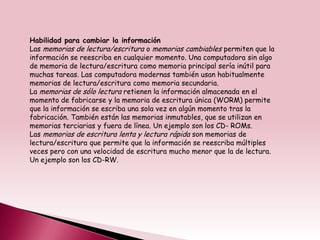 Habilidad para cambiar la información
Las memorias de lectura/escritura o memorias cambiables permiten que la
información se reescriba en cualquier momento. Una computadora sin algo
de memoria de lectura/escritura como memoria principal sería inútil para
muchas tareas. Las computadora modernas también usan habitualmente
memorias de lectura/escritura como memoria secundaria.
La memorias de sólo lectura retienen la información almacenada en el
momento de fabricarse y la memoria de escritura única (WORM) permite
que la información se escriba una sola vez en algún momento tras la
fabricación. También están las memorias inmutables, que se utilizan en
memorias terciarias y fuera de línea. Un ejemplo son los CD- ROMs.
Las memorias de escritura lenta y lectura rápida son memorias de
lectura/escritura que permite que la información se reescriba múltiples
veces pero con una velocidad de escritura mucho menor que la de lectura.
Un ejemplo son los CD-RW.
 