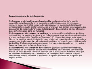    Direccionamiento de la información

   En la memoria de localización direccionable, cada unidad de información
    accesible individualmente en la memoria se selecciona con su dirección de
    memoria numérica. En las computadoras modernas, la memoria de localización
    direccionable se suele limitar a memorias primarias, que se leen internamente por
    programas de computadora ya que la localización direccionable es muy eficiente,
    pero difícil de usar para los humanos.
   En las memorias de sistema de archivos, la información se divide en Archivos
    informáticos de longitud variable y un fichero concreto se localiza en directorios
    y nombres de archivos "legible por humanos". El dispositivo subyacente sigue
    siendo de localización direccionadle, pero el sistema operativo de la computadora
    proporciona la abstracción del sistema de archivos para que la operación sea más
    entendible. En las computadora modernas, las memorias secundarias, terciarias y
    fuera de línea usan sistemas de archivos.
   En las memorias de contenido direccionable (content-addressable memory),
    cada unidad de información legible individualmente se selecciona con una valor
    hash o un identificador corto sin relación con la dirección de memoria en la que
    se almacena la información. La memoria de contenido direccionable pueden
    construirse usando software o hardware; la opción hardware es la opción más
    rápida y cara.
 