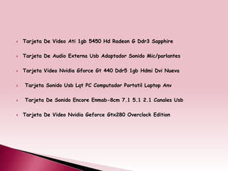    Tarjeta De Video Ati 1gb 5450 Hd Radeon G Ddr3 Sapphire

   Tarjeta De Audio Externa Usb Adaptador Sonido Mic/parlantes

   Tarjeta Video Nvidia Gforce Gt 440 Ddr5 1gb Hdmi Dvi Nueva

   Tarjeta Sonido Usb Lqt PC Computador Portatil Laptop Anv

   Tarjeta De Sonido Encore Enmab-8cm 7.1 5.1 2.1 Canales Usb

   Tarjeta De Video Nvidia Geforce Gtx280 Overclock Edition
 