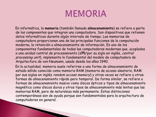 En informática, la memoria (también llamada almacenamiento) se refiere a parte
de los componentes que integran una computadora. Son dispositivos que retienen
datos informáticos durante algún intervalo de tiempo. Las memorias de
computadora proporcionan una de las principales funciones de la computación
moderna, la retención o almacenamiento de información. Es uno de los
componentes fundamentales de todas las computadoras modernas que, acoplados
a una unidad central de procesamiento (CPU por su sigla en inglés, central
processing unit), implementa lo fundamental del modelo de computadora de
Arquitectura de von Neumann, usado desde los años 1940.
En la actualidad, memoria suele referirse a una forma de almacenamiento de
estado sólido conocido como memoria RAM (memoria de acceso aleatorio, RAM
por sus siglas en inglés random access memory) y otras veces se refiere a otras
formas de almacenamiento rápido pero temporal. De forma similar, se refiere a
formas de almacenamiento masivo como discos ópticos y tipos de almacenamiento
magnético como discos duros y otros tipos de almacenamiento más lentos que las
memorias RAM, pero de naturaleza más permanente. Estas distinciones
contemporáneas son de ayuda porque son fundamentales para la arquitectura de
computadores en general.
 