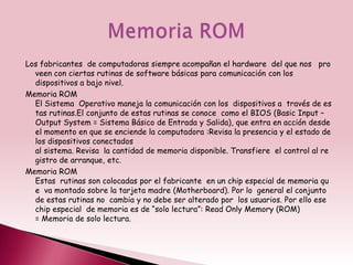 Los fabricantes de computadoras siempre acompañan el hardware del que nos pro
  veen con ciertas rutinas de software básicas para comunicación con los
  dispositivos a bajo nivel.
Memoria ROM
  El Sistema Operativo maneja la comunicación con los dispositivos a través de es
  tas rutinas.El conjunto de estas rutinas se conoce como el BIOS (Basic Input –
  Output System = Sistema Básico de Entrada y Salida), que entra en acción desde
  el momento en que se enciende la computadora :Revisa la presencia y el estado de
  los dispositivos conectados
  al sistema. Revisa la cantidad de memoria disponible. Transfiere el control al re
  gistro de arranque, etc.
Memoria ROM
  Estas rutinas son colocadas por el fabricante en un chip especial de memoria qu
  e va montado sobre la tarjeta madre (Motherboard). Por lo general el conjunto
  de estas rutinas no cambia y no debe ser alterado por los usuarios. Por ello ese
  chip especial de memoria es de “solo lectura”: Read Only Memory (ROM)
  = Memoria de solo lectura.
 