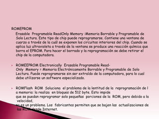 ROMEPROM
  Erasable Programable ReadOnly Memory :Memoria Borrable y Programable de
  Solo Lectura. Este tipo de chip puede reprogramarse. Contiene una ventana de
  cuarzo a través de la cuál se exponen los circuitos interiores del chip. Cuando se
  aplica luz ultravioleta a través de la ventana se produce una reacción química que
  borra el EPROM. Para hacer el borrado y la reprogramación se debe retirar el
  chip de la computadora.

   ROMEEPROM Electronically Erasable Programable Read-
    Only Memory = Memoria Electrónicamente Borrable y Programable de Solo
    Lectura. Puede reprogramarse sin ser extraído de la computadora, para lo cual
    debe utilizarse un software especializado.

   ROMFlash ROM Soluciona el problema de la lentitud de la reprogramación de l
    a memoria: la realiza en bloques de 512 byte. Esto impide
    que se puedan reprogramar solo pequeñas porciones de la ROM, pero debido a la
     velocidad,
    no es un problema. Los fabricantes permiten que se bajen las actualizaciones de
     las ROM desde Internet.
 