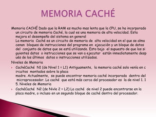 Memoria CACHÉ Dado que la RAM es mucho mas lenta que la CPU, se ha incorporado
  un circuito de memoria Caché, la cual es una memoria de alta velocidad. Esta
  mejora el desempeño del sistema en general
  La memoria Caché es un circuito de memoria de alta velocidad en el que se alma
  cenan bloques de instrucciones del programa en ejecución y un bloque de datos
  del conjunto de datos que se está utilizando. Esto bajo el supuesto de que los si
  guientes datos o instrucciones que se van a ejecutar están inmediatamente desp
  ués de los últimos datos o instrucciones utilizados.
Niveles de Memoria
 CachéCaché N1 (de Nivel 1 = L1) Antiguamente, la memoria caché solo venía en c
  ircuitos montados sobre la placa
  madre. Actualmente, se puede encontrar memoria caché incorporada dentro del
   microprocesador. La caché que está más cerca del procesador es la de nivel 1. 1
  5. Niveles de Memoria
 CachéCaché N2 (de Nivle 2 = L2) La caché de nivel 2 puede encontrarse en la
  placa madre, o incluso en un segundo bloque de caché dentro del procesador.
 
