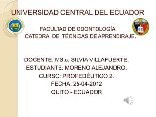 UNIVERSIDAD CENTRAL DEL ECUADOR

       FACULTAD DE ODONTOLOGÍA
   CATEDRA DE TÉCNICAS DE APRENDIRAJE.



   DOCENTE: MS.c. SILVIA VILLAFUERTE.
   ESTUDIANTE: MORENO ALEJANDRO.
       CURSO: PROPEDÉUTICO 2.
          FECHA: 25-04-2012
          QUITO - ECUADOR
 