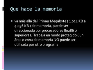 Que hace la memoria

 va más allá del Primer Megabyte ( 1.024 KB a
  4.096 KB ) de memoria, puede ser
  direccionada por procesadores 80286 o
  superiores. Trabaja en modo protegido ( un
  área o zona de memoria NO puede ser
  utilizada por otro programa
 