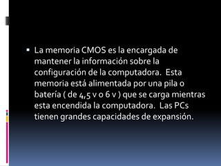  La memoria CMOS es la encargada de
 mantener la información sobre la
 configuración de la computadora. Esta
 memoria está alimentada por una pila o
 batería ( de 4,5 v o 6 v ) que se carga mientras
 esta encendida la computadora. Las PCs
 tienen grandes capacidades de expansión.
 