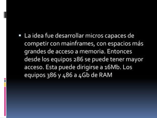  La idea fue desarrollar micros capaces de
  competir con mainframes, con espacios más
  grandes de acceso a memoria. Entonces
  desde los equipos 286 se puede tener mayor
  acceso. Esta puede dirigirse a 16Mb. Los
  equipos 386 y 486 a 4Gb de RAM
 