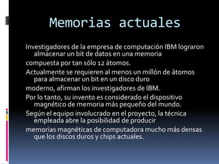 Memorias actuales
Investigadores de la empresa de computación IBM lograron
   almacenar un bit de datos en una memoria
compuesta por tan sólo 12 átomos.
Actualmente se requieren al menos un millón de átomos
   para almacenar un bit en un disco duro
moderno, afirman los investigadores de IBM.
Por lo tanto, su invento es considerado el dispositivo
   magnético de memoria más pequeño del mundo.
Según el equipo involucrado en el proyecto, la técnica
   empleada abre la posibilidad de producir
memorias magnéticas de computadora mucho más densas
   que los discos duros y chips actuales.
 
