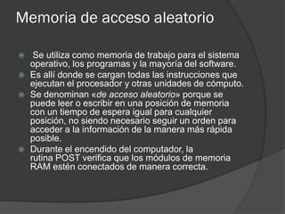 Memoria de acceso aleatorio

    Se utiliza como memoria de trabajo para el sistema
    operativo, los programas y la mayoría del software.
   Es allí donde se cargan todas las instrucciones que
    ejecutan el procesador y otras unidades de cómputo.
   Se denominan «de acceso aleatorio» porque se
    puede leer o escribir en una posición de memoria
    con un tiempo de espera igual para cualquier
    posición, no siendo necesario seguir un orden para
    acceder a la información de la manera más rápida
    posible.
   Durante el encendido del computador, la
    rutina POST verifica que los módulos de memoria
    RAM estén conectados de manera correcta.
 