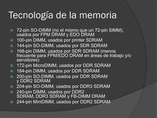Tecnología de la memoria
   72-pin SO-DIMM (no el mismo que un 72-pin SIMM),
    usados por FPM DRAM y EDO DRAM
   100-pin DIMM, usados por printer SDRAM
   144-pin SO-DIMM, usados por SDR SDRAM
   168-pin DIMM, usados por SDR SDRAM (menos
    frecuente para FPM/EDO DRAM en áreas de trabajo y/o
    servidores)
   172-pin MicroDIMM, usados por DDR SDRAM
   184-pin DIMM, usados por DDR SDRAM
   200-pin SO-DIMM, usados por DDR SDRAM
    y DDR2 SDRAM
   204-pin SO-DIMM, usados por DDR3 SDRAM
   240-pin DIMM, usados por DDR2
    SDRAM, DDR3 SDRAM y FB-DIMM DRAM
   244-pin MiniDIMM, usados por DDR2 SDRAM
 