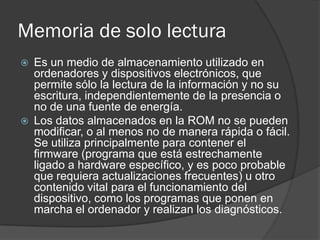 Memoria de solo lectura
   Es un medio de almacenamiento utilizado en
    ordenadores y dispositivos electrónicos, que
    permite sólo la lectura de la información y no su
    escritura, independientemente de la presencia o
    no de una fuente de energía.
   Los datos almacenados en la ROM no se pueden
    modificar, o al menos no de manera rápida o fácil.
    Se utiliza principalmente para contener el
    firmware (programa que está estrechamente
    ligado a hardware específico, y es poco probable
    que requiera actualizaciones frecuentes) u otro
    contenido vital para el funcionamiento del
    dispositivo, como los programas que ponen en
    marcha el ordenador y realizan los diagnósticos.
 