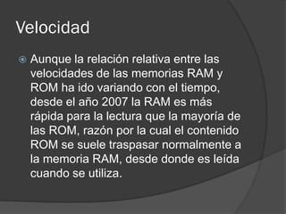 Velocidad
   Aunque la relación relativa entre las
    velocidades de las memorias RAM y
    ROM ha ido variando con el tiempo,
    desde el año 2007 la RAM es más
    rápida para la lectura que la mayoría de
    las ROM, razón por la cual el contenido
    ROM se suele traspasar normalmente a
    la memoria RAM, desde donde es leída
    cuando se utiliza.
 
