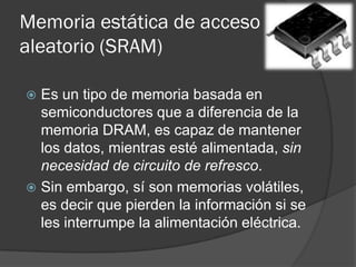 Memoria estática de acceso
aleatorio (SRAM)

 Es un tipo de memoria basada en
  semiconductores que a diferencia de la
  memoria DRAM, es capaz de mantener
  los datos, mientras esté alimentada, sin
  necesidad de circuito de refresco.
 Sin embargo, sí son memorias volátiles,
  es decir que pierden la información si se
  les interrumpe la alimentación eléctrica.
 