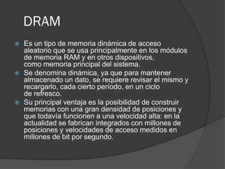 DRAM
   Es un tipo de memoria dinámica de acceso
    aleatorio que se usa principalmente en los módulos
    de memoria RAM y en otros dispositivos,
    como memoria principal del sistema.
   Se denomina dinámica, ya que para mantener
    almacenado un dato, se requiere revisar el mismo y
    recargarlo, cada cierto período, en un ciclo
    de refresco.
   Su principal ventaja es la posibilidad de construir
    memorias con una gran densidad de posiciones y
    que todavía funcionen a una velocidad alta: en la
    actualidad se fabrican integrados con millones de
    posiciones y velocidades de acceso medidos en
    millones de bit por segundo.
 