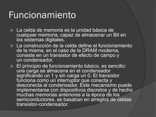 Funcionamiento
   La celda de memoria es la unidad básica de
    cualquier memoria, capaz de almacenar un Bit en
    los sistemas digitales.
   La construcción de la celda define el funcionamiento
    de la misma, en el caso de la DRAM moderna,
    consiste en un transistor de efecto de campo y
    un condensador.
   El principio de funcionamiento básico, es sencillo:
    una carga se almacena en el condensador
    significando un 1 y sin carga un 0. El transistor
    funciona como un interruptor que conecta y
    desconecta al condensador. Este mecanismo puede
    implementarse con dispositivos discretos y de hecho
    muchas memorias anteriores a la época de los
    semiconductores, se basaban en arreglos de celdas
    transistor-condensador.
 