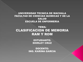 UNIVERSIDAD TECNICA DE MACHALA
FACULTAD DE CIENCIAS QUIMICAS Y DE LA
SALUD
ESCUELA DE ENFERMERIA
TEMA:

CLASIFICACION DE MEMORIA
RAM Y ROM
ESTUDIANTE:
SHIRLEY CRUZ
DOCENTE:
ING. KARINA GARCIA

 
