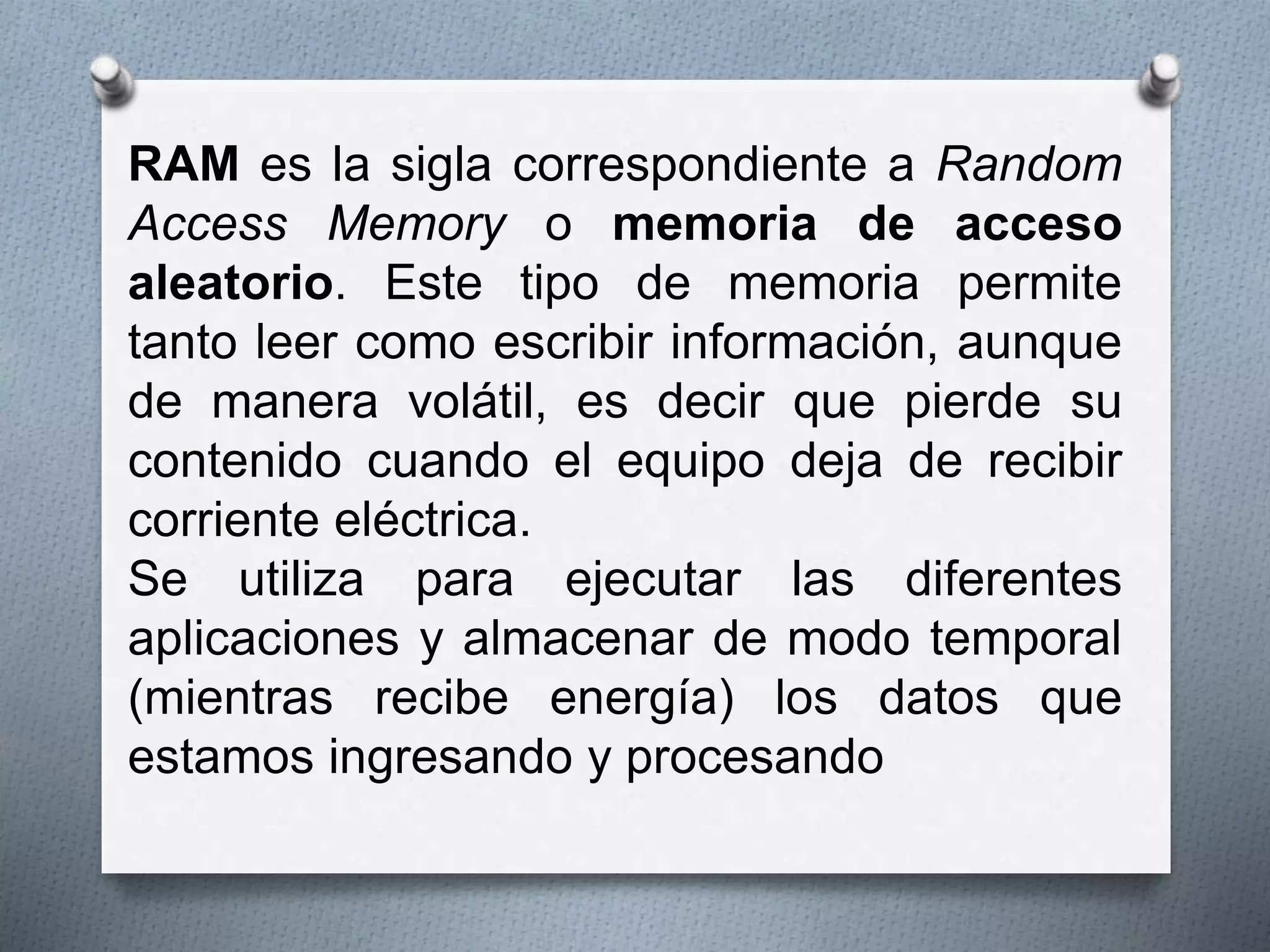 RAM es la sigla correspondiente a Random 
Access Memory o memoria de acceso 
aleatorio. Este tipo de memoria permite 
tanto leer como escribir información, aunque 
de manera volátil, es decir que pierde su 
contenido cuando el equipo deja de recibir 
corriente eléctrica. 
Se utiliza para ejecutar las diferentes 
aplicaciones y almacenar de modo temporal 
(mientras recibe energía) los datos que 
estamos ingresando y procesando 
 