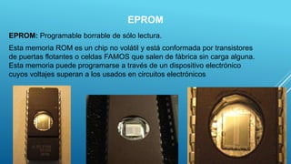 EPROM
EPROM: Programable borrable de sólo lectura.
Esta memoria ROM es un chip no volátil y está conformada por transistores
de puertas flotantes o celdas FAMOS que salen de fábrica sin carga alguna.
Esta memoria puede programarse a través de un dispositivo electrónico
cuyos voltajes superan a los usados en circuitos electrónicos
10
 