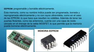 EEPROM
EEPROM: programable y borrable eléctricamente.
Esta memoria, como su nombre indica puede ser programada, borrada y
reprogramada eléctricamente y no con rayos ultravioleta, como en el caso
de las EPROM, lo que hace que resulten no volátiles. Además de tener las
puertas flotantes, como las anteriores, cuenta con una capa de óxido
ubicado en el drenaje de la celda MOSFET, lo que permite que la memoria
pueda borrarse eléctricamente.
11
 
