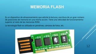 MEMORIA FLASH
Es un dispositivo de almacenamiento que admite la lectura y escritura de un gran número
de posiciones de memoria en una misma acción. Tiene una velocidad de funcionamiento
superior al resto de las memorias ROM.
La tecnología flash es utilizada en pendrives, cámaras de fotos, etc.
12
 