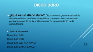 DISCO DURO
¿Qué es un disco duro? Disco con una gran capacidad de
almacenamiento de datos informáticos que se encuentra insertado
permanentemente en la unidad central de procesamiento de la
computadora.
 Tipos de disco duro
Disco duro SAS
Disco duro SCSI
Disco duro IDE, ATA y PATA
Disco duro SATA y SATA 2
13
 