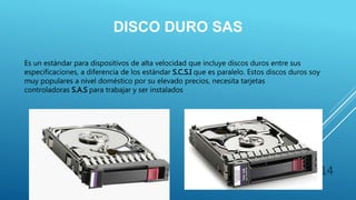 DISCO DURO SAS
Es un estándar para dispositivos de alta velocidad que incluye discos duros entre sus
especificaciones, a diferencia de los estándar S.C.S.I que es paralelo. Estos discos duros soy
muy populares a nivel doméstico por su elevado precios, necesita tarjetas
controladoras S.A.S para trabajar y ser instalados
14
 