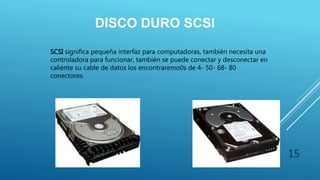 DISCO DURO SCSI
SCSI significa pequeña interfaz para computadoras, también necesita una
controladora para funcionar, también se puede conectar y desconectar en
caliente su cable de datos los encontraremo0s de 4- 50- 68- 80
conectores.
15
 