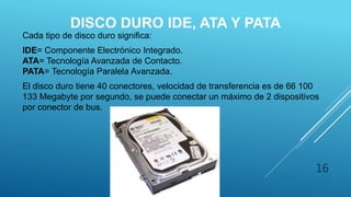 DISCO DURO IDE, ATA Y PATA
Cada tipo de disco duro significa:
IDE= Componente Electrónico Integrado.
ATA= Tecnología Avanzada de Contacto.
PATA= Tecnología Paralela Avanzada.
El disco duro tiene 40 conectores, velocidad de transferencia es de 66 100
133 Megabyte por segundo, se puede conectar un máximo de 2 dispositivos
por conector de bus.
16
 