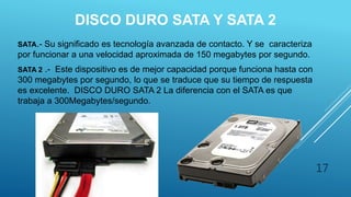 DISCO DURO SATA Y SATA 2
SATA.- Su significado es tecnología avanzada de contacto. Y se caracteriza
por funcionar a una velocidad aproximada de 150 megabytes por segundo.
SATA 2 .- Este dispositivo es de mejor capacidad porque funciona hasta con
300 megabytes por segundo, lo que se traduce que su tiempo de respuesta
es excelente. DISCO DURO SATA 2 La diferencia con el SATA es que
trabaja a 300Megabytes/segundo.
17
 