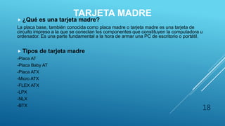 TARJETA MADRE
 ¿Qué es una tarjeta madre?
La placa base, también conocida como placa madre o tarjeta madre es una tarjeta de
circuito impreso a la que se conectan los componentes que constituyen la computadora u
ordenador. Es una parte fundamental a la hora de armar una PC de escritorio o portátil.
 Tipos de tarjeta madre
-Placa AT
-Placa Baby AT
-Placa ATX
-Micro ATX
-FLEX ATX
-LPX
-NLX
-BTX
18
 