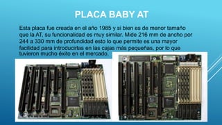 PLACA BABY AT
20
Esta placa fue creada en el año 1985 y si bien es de menor tamaño
que la AT, su funcionalidad es muy similar. Mide 216 mm de ancho por
244 a 330 mm de profundidad esto lo que permite es una mayor
facilidad para introducirlas en las cajas más pequeñas, por lo que
tuvieron mucho éxito en el mercado.
 