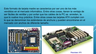 PLACA ATX
Este formato de tarjeta madre se caracteriza por ser uno de los más
vendidos en el mercado informático. Entre otras cosas, tienen la ventaja de
ser fáciles de ventilar y por evitar que los cables de la PC se enreden, la
que lo vuelve muy práctica. Entre otras cosas las tarjetas ATX cumplen con
lo que se denominan los estándares de anchura y pueden encontrarse en el
mercado con anchos de diferente tamaño.
21
 