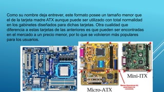 MICRO ATX
Como su nombre deja entrever, este formato posee un tamaño menor que
el de la tarjeta madre ATX aunque puede ser utilizado con total normalidad
en los gabinetes diseñados para dichas tarjetas. Otra cualidad que
diferencia a estas tarjetas de las anteriores es que pueden ser encontradas
en el mercado a un precio menor, por lo que se volvieron más populares
para los usuarios.
22
 