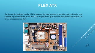 FLEX ATX
Dentro de las tarjetas madre ATX, estas son las que poseen el tamaño más reducido. Una
cualidad que la diferencia del resto de las placas es que tiene la posibilidad de admitir un
único procesador socket.
23
 