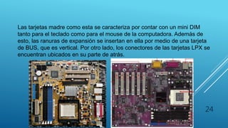 LPX
Las tarjetas madre como esta se caracteriza por contar con un mini DIM
tanto para el teclado como para el mouse de la computadora. Además de
esto, las ranuras de expansión se insertan en ella por medio de una tarjeta
de BUS, que es vertical. Por otro lado, los conectores de las tarjetas LPX se
encuentran ubicados en su parte de atrás.
24
 